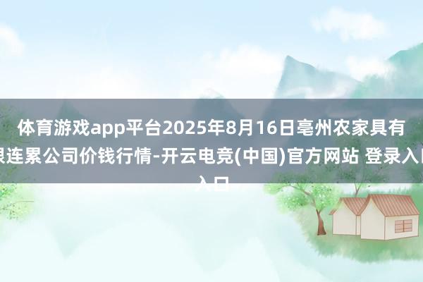 体育游戏app平台2025年8月16日亳州农家具有限连累公司价钱行情-开云电竞(中国)官方网站 登录入口