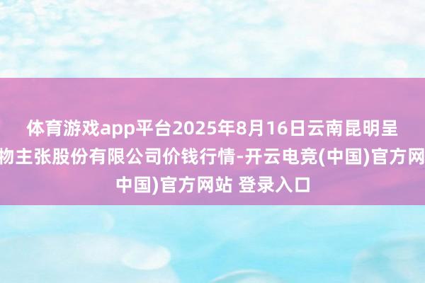 体育游戏app平台2025年8月16日云南昆明呈贡龙城农产物主张股份有限公司价钱行情-开云电竞(中国)官方网站 登录入口