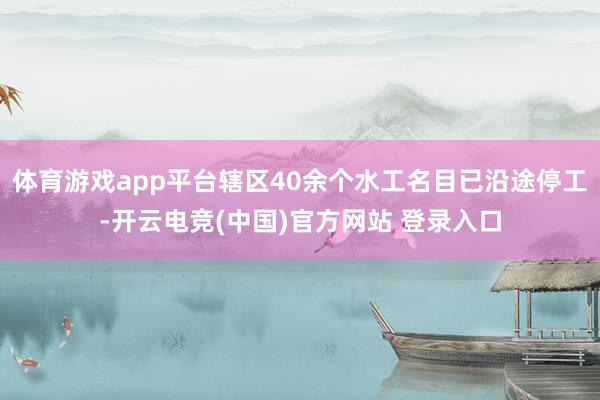 体育游戏app平台辖区40余个水工名目已沿途停工-开云电竞(中国)官方网站 登录入口