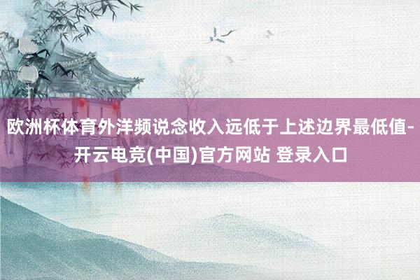 欧洲杯体育外洋频说念收入远低于上述边界最低值-开云电竞(中国)官方网站 登录入口