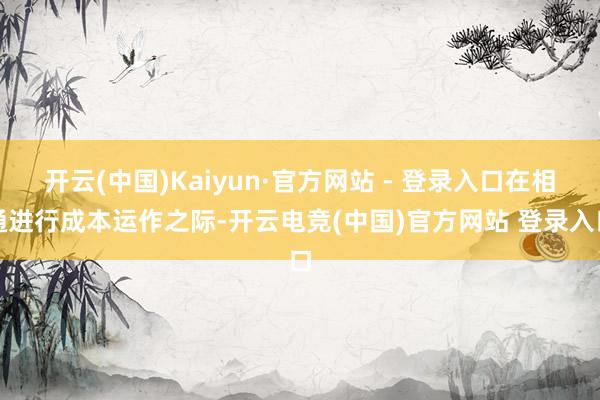 开云(中国)Kaiyun·官方网站 - 登录入口在相通进行成本运作之际-开云电竞(中国)官方网站 登录入口
