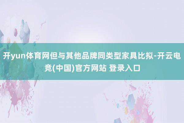开yun体育网但与其他品牌同类型家具比拟-开云电竞(中国)官方网站 登录入口