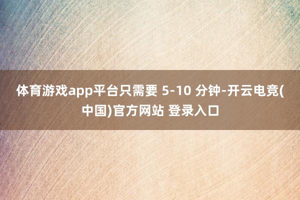 体育游戏app平台只需要 5-10 分钟-开云电竞(中国)官方网站 登录入口