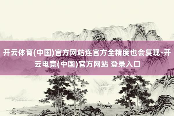 开云体育(中国)官方网站连官方全精度也会复现-开云电竞(中国)官方网站 登录入口