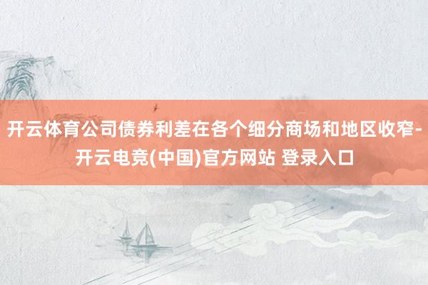 开云体育公司债券利差在各个细分商场和地区收窄-开云电竞(中国)官方网站 登录入口