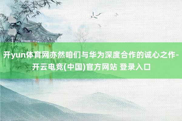 开yun体育网亦然咱们与华为深度合作的诚心之作-开云电竞(中国)官方网站 登录入口