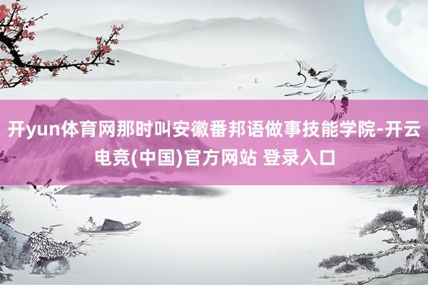 开yun体育网那时叫安徽番邦语做事技能学院-开云电竞(中国)官方网站 登录入口