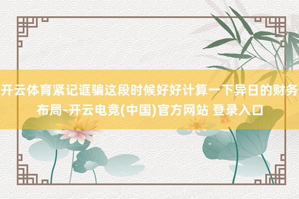 开云体育紧记诓骗这段时候好好计算一下异日的财务布局-开云电竞(中国)官方网站 登录入口